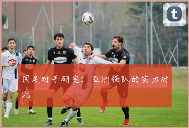 国足对手研究:亚洲强队的实力对比
