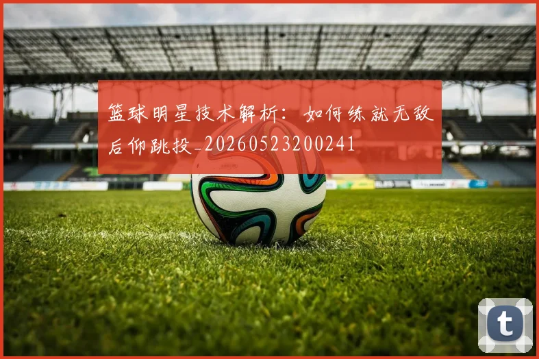 篮球明星技术解析:如何练就无敌后仰跳投_20260523200241