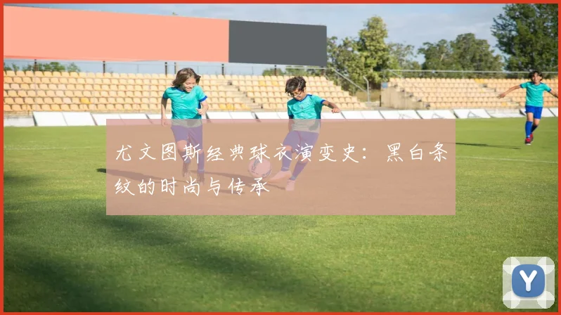 尤文图斯经典球衣演变史:黑白条纹的时尚与传承
