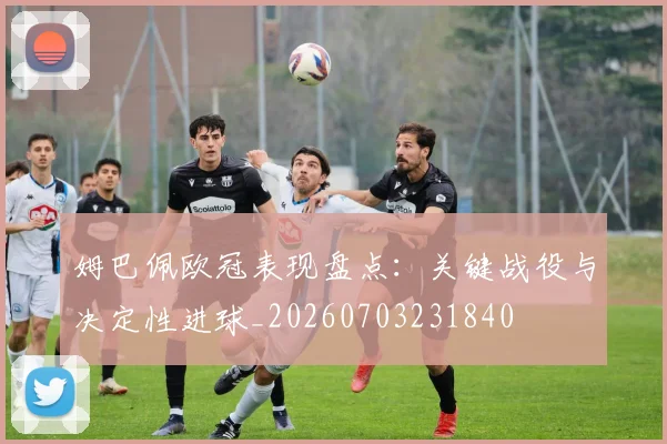 姆巴佩欧冠表现盘点:关键战役与决定性进球_20260703231840
