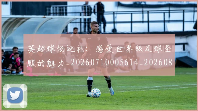 英超球场巡礼：感受世界级足球圣殿的魅力_20260710005614_20260803145453