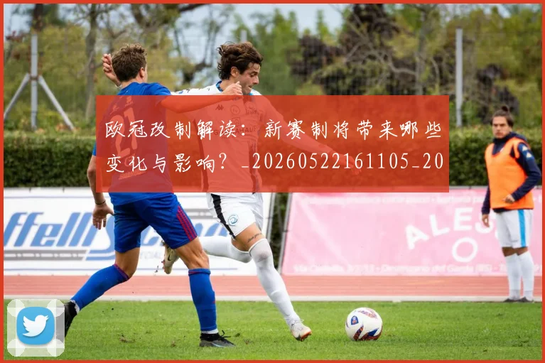 欧冠改制解读:新赛制将带来哪些变化与影响?_20260522161105_20260707151124_20260801163726