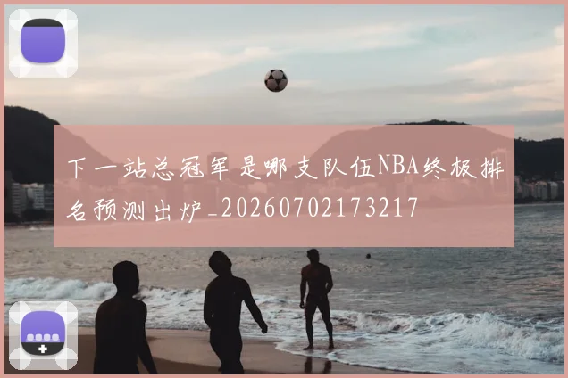 下一站总冠军是哪支队伍NBA终极排名预测出炉_20260702173217