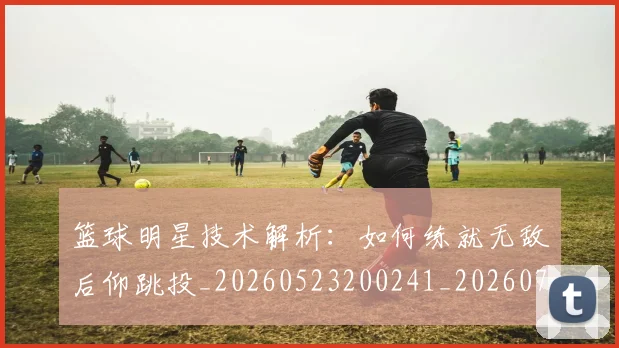 篮球明星技术解析:如何练就无敌后仰跳投_20260523200241_20260708200320_20260803140446