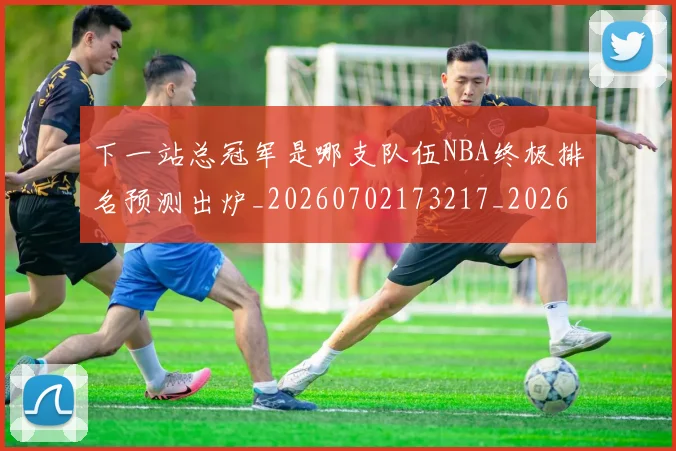 下一站总冠军是哪支队伍NBA终极排名预测出炉_20260702173217_20260715184919
