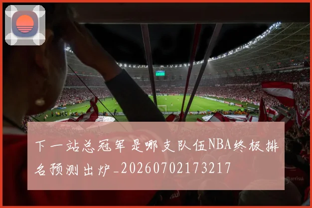下一站总冠军是哪支队伍NBA终极排名预测出炉_20260702173217